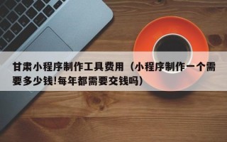阳谷甘肃小程序制作工具费用（小程序制作一个需要多少钱!每年都需要交钱吗）