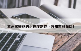 阳谷苏州买鲜花的小程序制作（苏州市鲜花店）