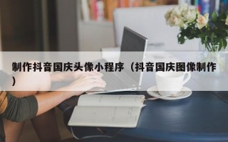 阳谷制作抖音国庆头像小程序（抖音国庆图像制作）