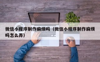 阳谷微信小程序制作麻烦吗（微信小程序制作麻烦吗怎么弄）