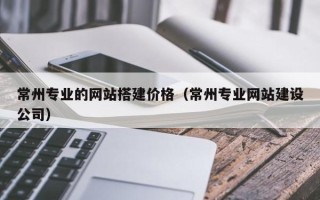 阳谷常州专业的网站搭建价格（常州专业网站建设公司）