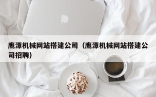 阳谷鹰潭机械网站搭建公司（鹰潭机械网站搭建公司招聘）