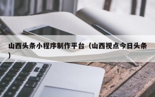 阳谷山西头条小程序制作平台（山西视点今日头条）